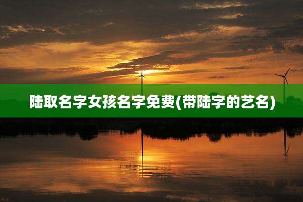 陆取名字女孩名字免费(带陆字的艺名)