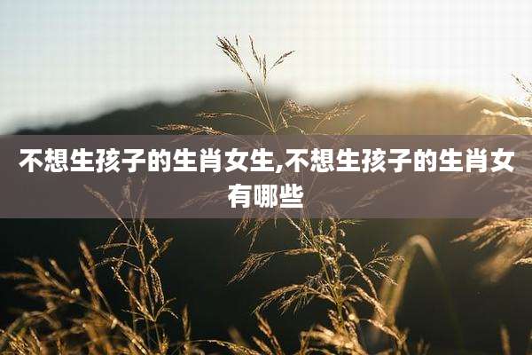 不想生孩子的生肖女生,不想生孩子的生肖女有哪些