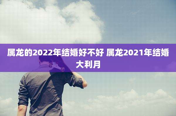 属龙的2022年结婚好不好 属龙2021年结婚大利月