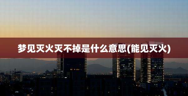梦见灭火灭不掉是什么意思(能见灭火)