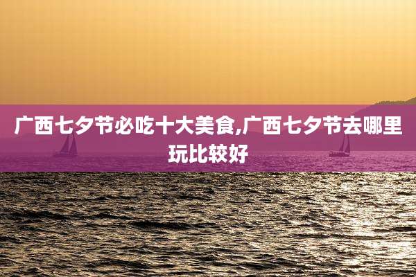 广西七夕节必吃十大美食,广西七夕节去哪里玩比较好