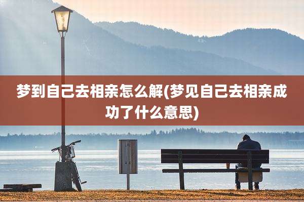 梦到自己去相亲怎么解(梦见自己去相亲成功了什么意思)