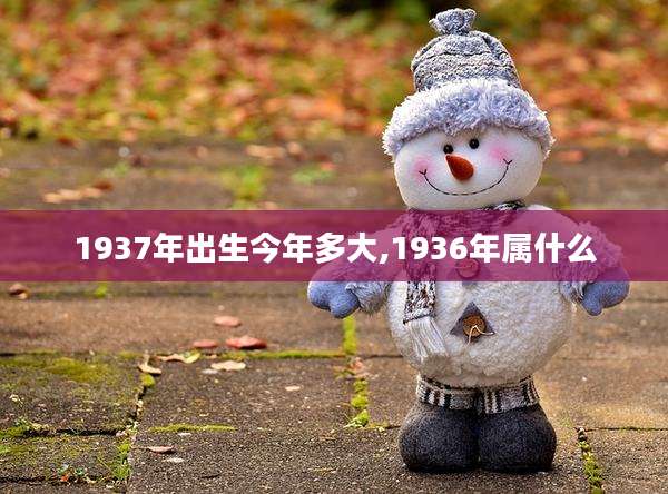 1937年出生今年多大,1936年属什么
