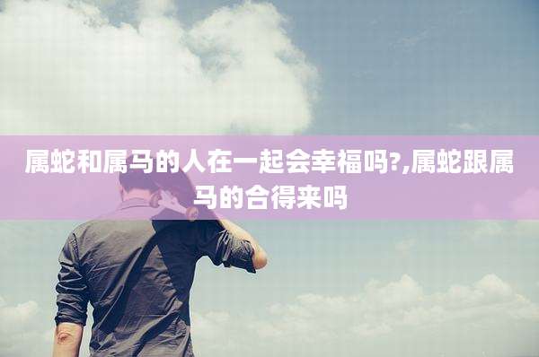 属蛇和属马的人在一起会幸福吗?,属蛇跟属马的合得来吗