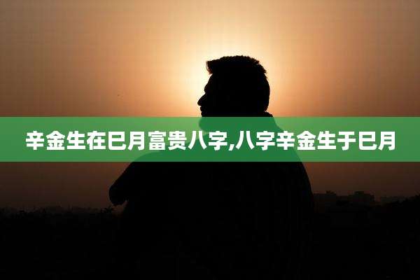 辛金生在巳月富贵八字,八字辛金生于巳月