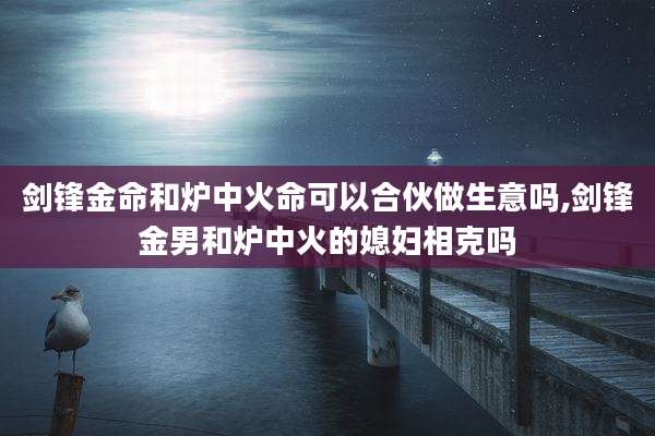 剑锋金命和炉中火命可以合伙做生意吗,剑锋金男和炉中火的媳妇相克吗