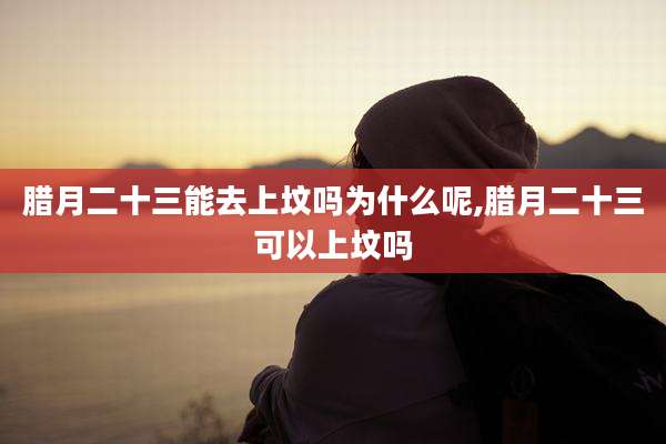 腊月二十三能去上坟吗为什么呢,腊月二十三可以上坟吗