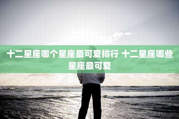 十二星座哪个星座最可爱排行 十二星座哪些星座最可爱