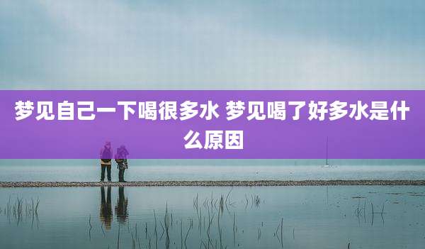 梦见自己一下喝很多水 梦见喝了好多水是什么原因