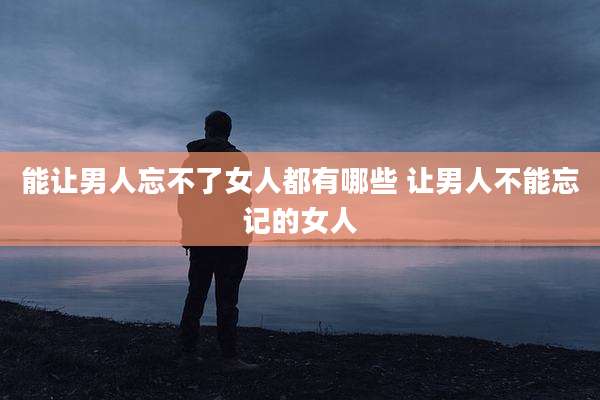 能让男人忘不了女人都有哪些 让男人不能忘记的女人