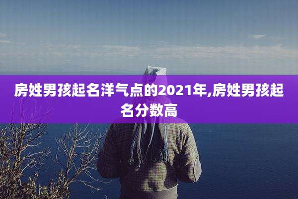 房姓男孩起名洋气点的2021年,房姓男孩起名分数高