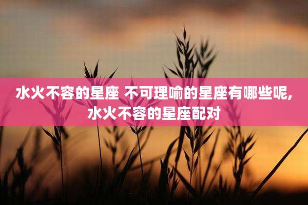 水火不容的星座 不可理喻的星座有哪些呢,水火不容的星座配对