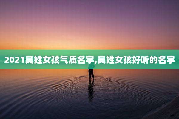 2021吴姓女孩气质名字,吴姓女孩好听的名字