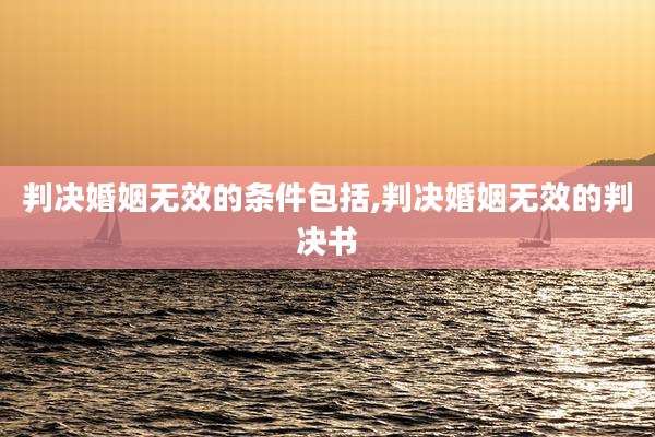 判决婚姻无效的条件包括,判决婚姻无效的判决书
