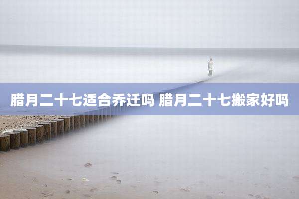 腊月二十七适合乔迁吗 腊月二十七搬家好吗