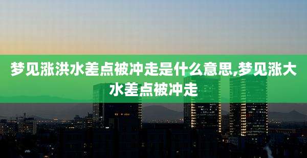 梦见涨洪水差点被冲走是什么意思,梦见涨大水差点被冲走