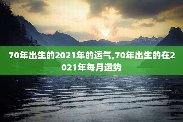 70年出生的2021年的运气,70年出生的在2021年每月运势