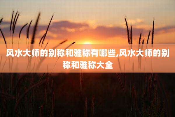 风水大师的别称和雅称有哪些,风水大师的别称和雅称大全
