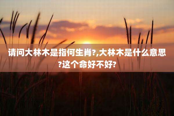 请问大林木是指何生肖?,大林木是什么意思?这个命好不好?