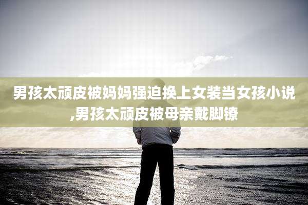 男孩太顽皮被妈妈强迫换上女装当女孩小说,男孩太顽皮被母亲戴脚镣
