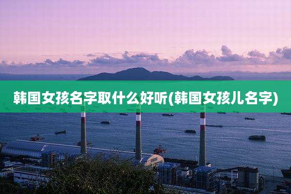 韩国女孩名字取什么好听(韩国女孩儿名字)