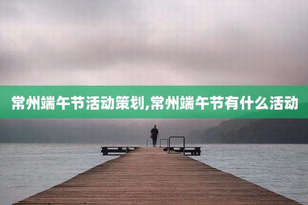 常州端午节活动策划,常州端午节有什么活动