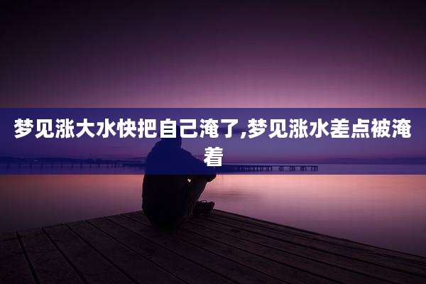 梦见涨大水快把自己淹了,梦见涨水差点被淹着