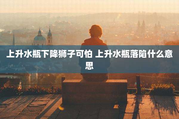 上升水瓶下降狮子可怕 上升水瓶落陷什么意思