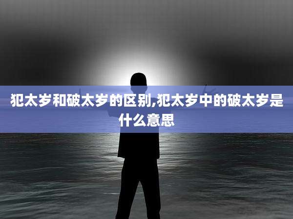 犯太岁和破太岁的区别,犯太岁中的破太岁是什么意思