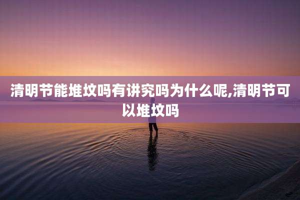 清明节能堆坟吗有讲究吗为什么呢,清明节可以堆坟吗