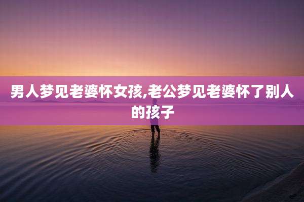 男人梦见老婆怀女孩,老公梦见老婆怀了别人的孩子