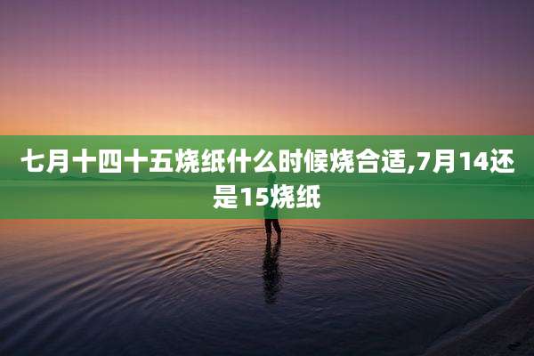 七月十四十五烧纸什么时候烧合适,7月14还是15烧纸