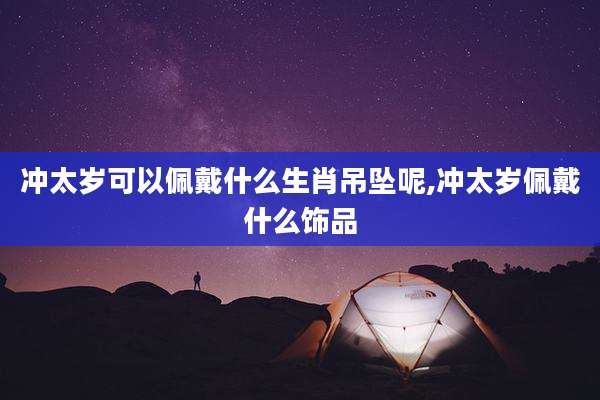 冲太岁可以佩戴什么生肖吊坠呢,冲太岁佩戴什么饰品