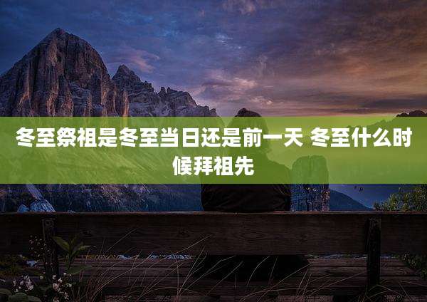冬至祭祖是冬至当日还是前一天 冬至什么时候拜祖先