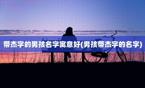 带杰字的男孩名字寓意好(男孩带杰字的名字)