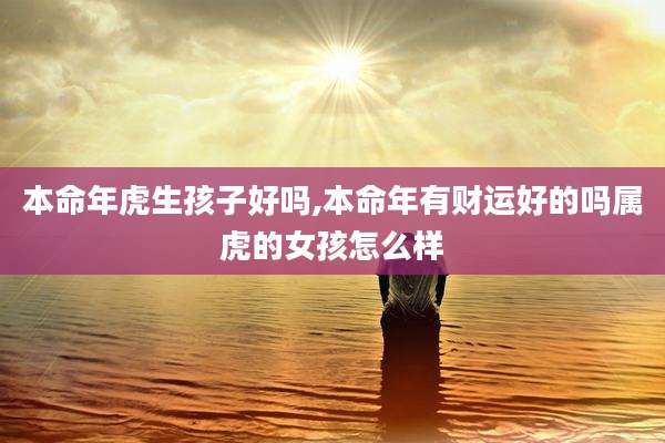 本命年虎生孩子好吗,本命年有财运好的吗属虎的女孩怎么样