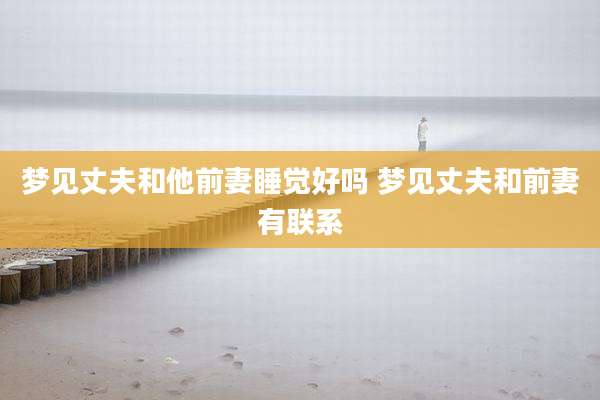 梦见丈夫和他前妻睡觉好吗 梦见丈夫和前妻有联系