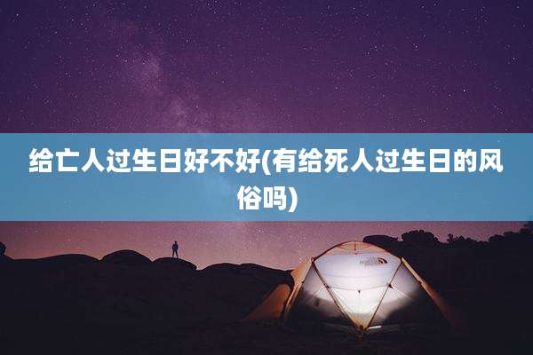 给亡人过生日好不好(有给死人过生日的风俗吗)