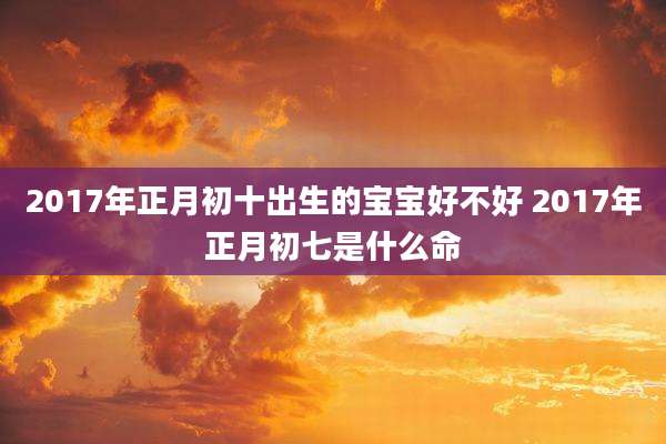 2017年正月初十出生的宝宝好不好 2017年正月初七是什么命