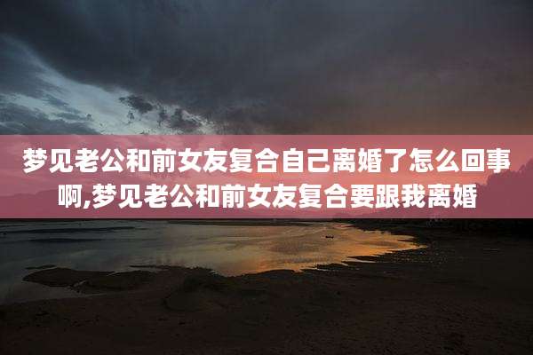 梦见老公和前女友复合自己离婚了怎么回事啊,梦见老公和前女友复合要跟我离婚