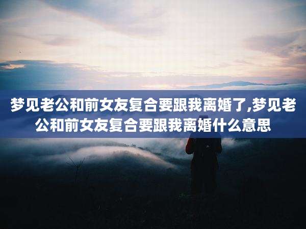 梦见老公和前女友复合要跟我离婚了,梦见老公和前女友复合要跟我离婚什么意思