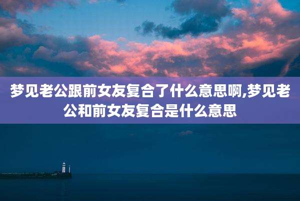 梦见老公跟前女友复合了什么意思啊,梦见老公和前女友复合是什么意思