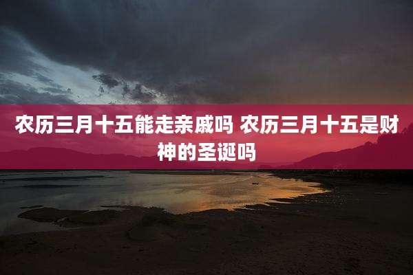 农历三月十五能走亲戚吗 农历三月十五是财神的圣诞吗