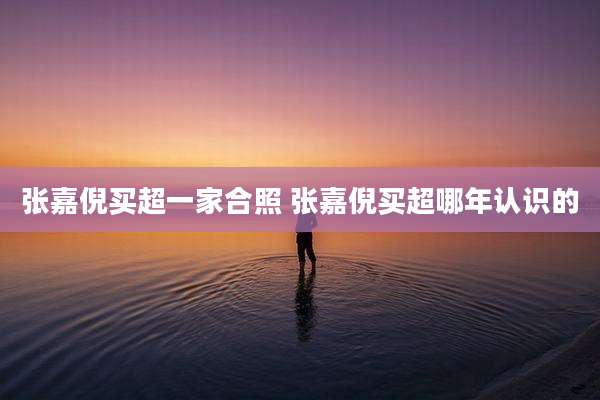 张嘉倪买超一家合照 张嘉倪买超哪年认识的