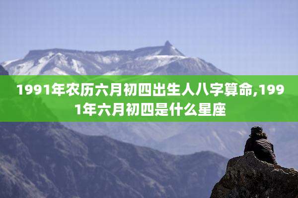 1991年农历六月初四出生人八字算命,1991年六月初四是什么星座