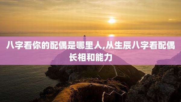 八字看你的配偶是哪里人,从生辰八字看配偶长相和能力