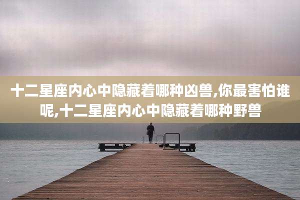 十二星座内心中隐藏着哪种凶兽,你最害怕谁呢,十二星座内心中隐藏着哪种野兽