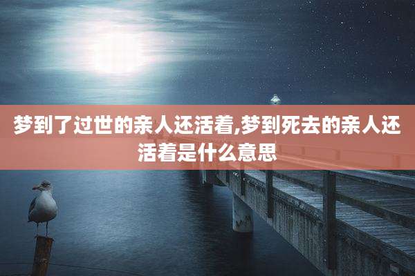 梦到了过世的亲人还活着,梦到死去的亲人还活着是什么意思