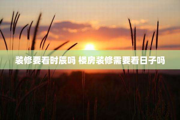 装修要看时辰吗 楼房装修需要看日子吗