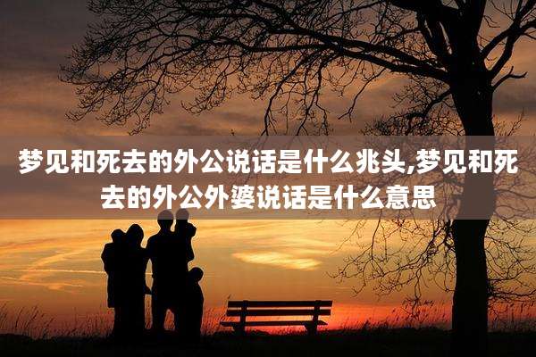 梦见和死去的外公说话是什么兆头,梦见和死去的外公外婆说话是什么意思